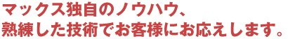 マックス独自のノウハウ、 熟練した技術でお客様にお応えします。