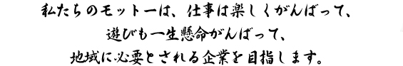 私たちのモットーは、仕事は楽しくがんばって、 遊びも一生懸命がんばって、地域に必要とされる企業を目指します。